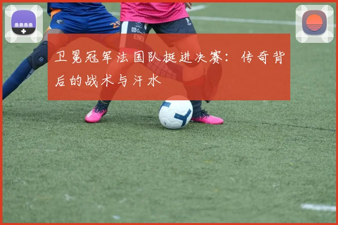 卫冕冠军法国队挺进决赛：传奇背后的战术与汗水