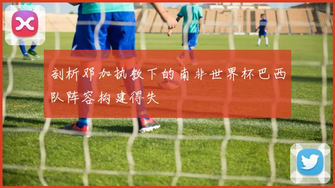 剖析邓加执教下的南非世界杯巴西队阵容构建得失