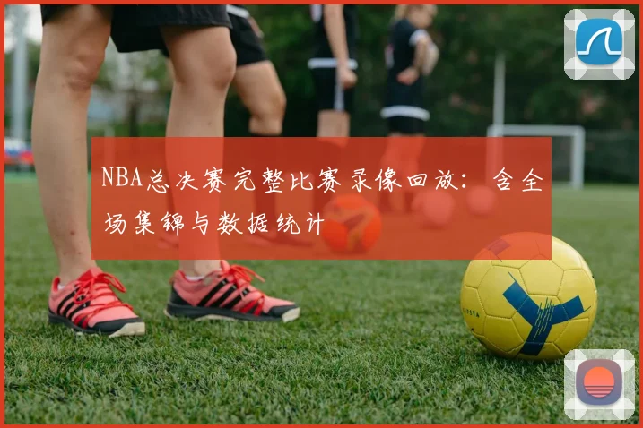 NBA总决赛完整比赛录像回放：含全场集锦与数据统计