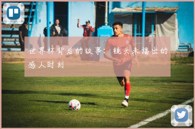 世界杯背后的故事：镜头未播出的感人时刻