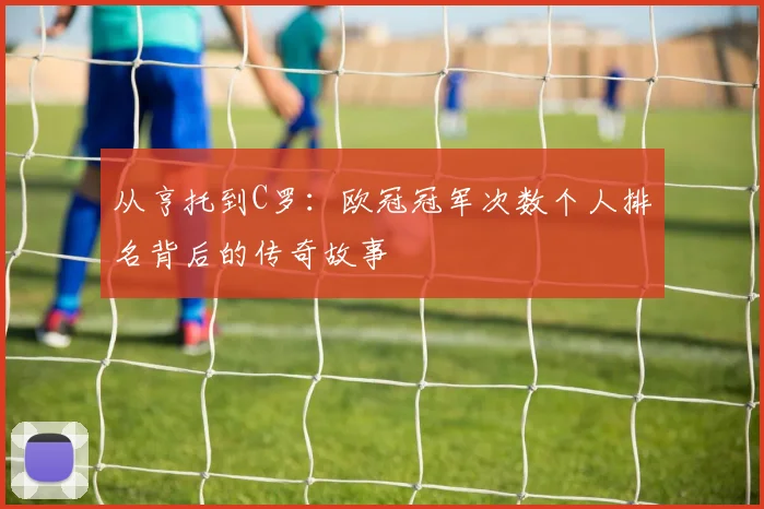 从亨托到C罗：欧冠冠军次数个人排名背后的传奇故事