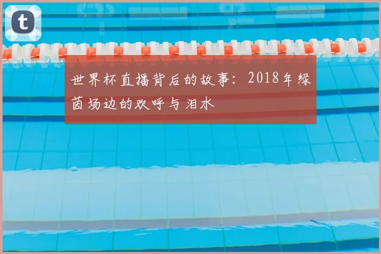 世界杯直播背后的故事:2018年绿茵场边的欢呼与泪水