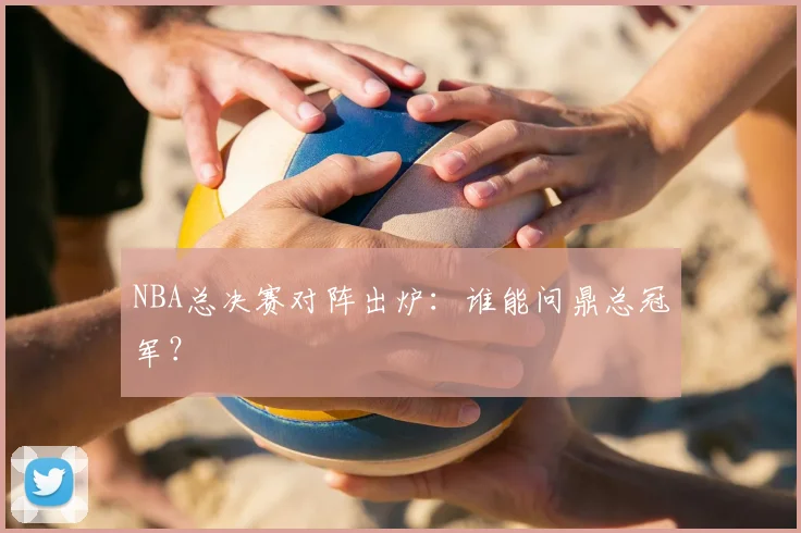NBA总决赛对阵出炉：谁能问鼎总冠军？