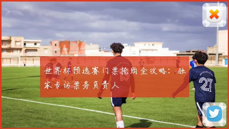 世界杯预选赛门票抢购全攻略：独家专访票务负责人