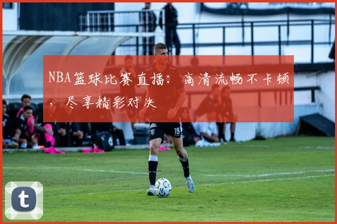 NBA篮球比赛直播：高清流畅不卡顿，尽享精彩对决