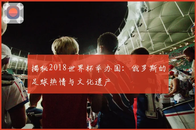 揭秘2018世界杯举办国：俄罗斯的足球热情与文化遗产
