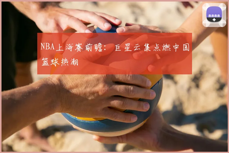 NBA上海赛前瞻：巨星云集点燃中国篮球热潮