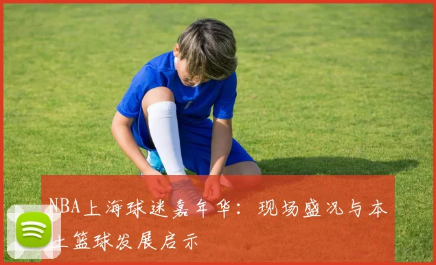 NBA上海球迷嘉年华：现场盛况与本土篮球发展启示