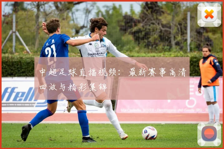 中超足球直播视频：最新赛事高清回放与精彩集锦