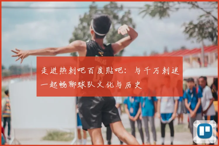 走进热刺吧百度贴吧：与千万刺迷一起畅聊球队文化与历史