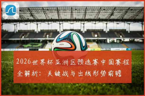 2026世界杯亚洲区预选赛中国赛程全解析：关键战与出线形势前瞻