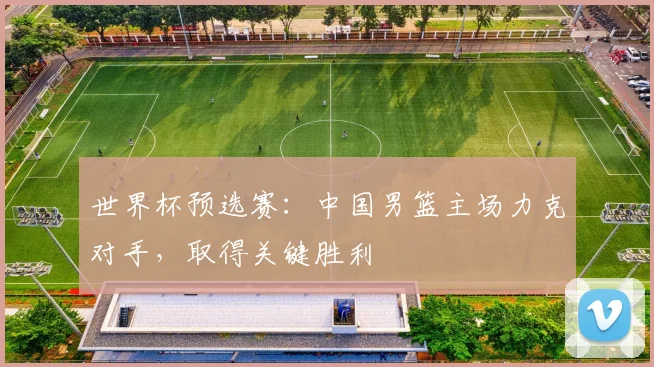 世界杯预选赛：中国男篮主场力克对手，取得关键胜利