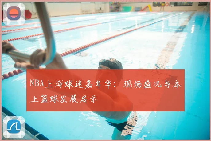 NBA上海球迷嘉年华：现场盛况与本土篮球发展启示