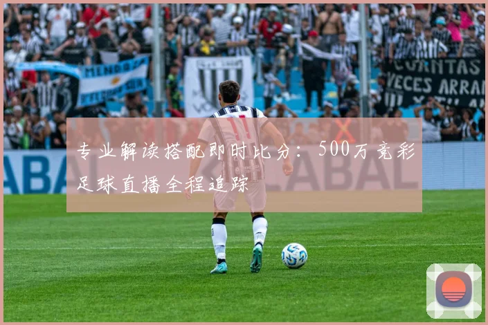 专业解读搭配即时比分：500万竞彩足球直播全程追踪