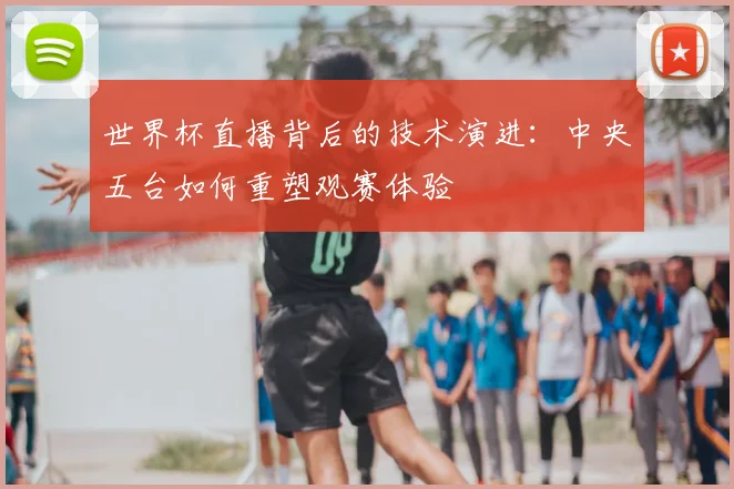 世界杯直播背后的技术演进:中央五台如何重塑观赛体验