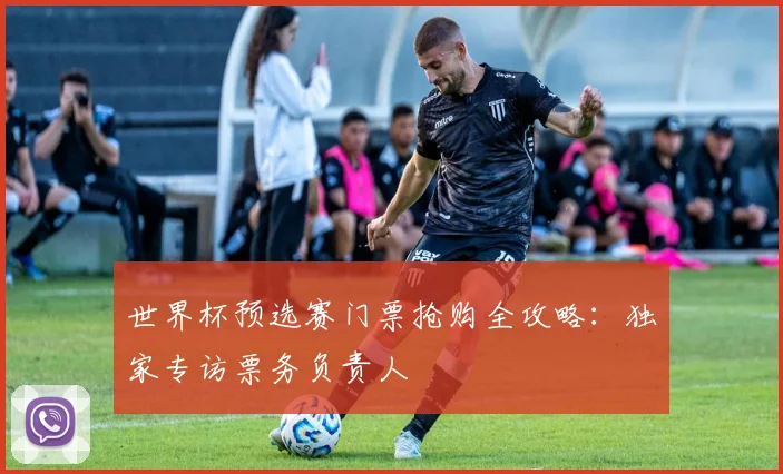世界杯预选赛门票抢购全攻略：独家专访票务负责人