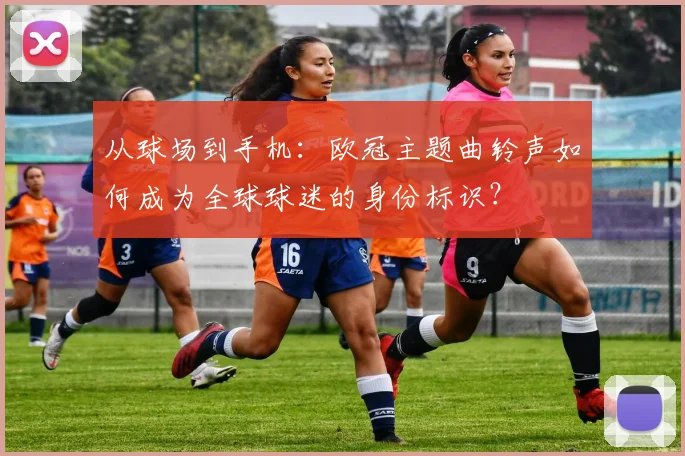 从球场到手机：欧冠主题曲铃声如何成为全球球迷的身份标识？